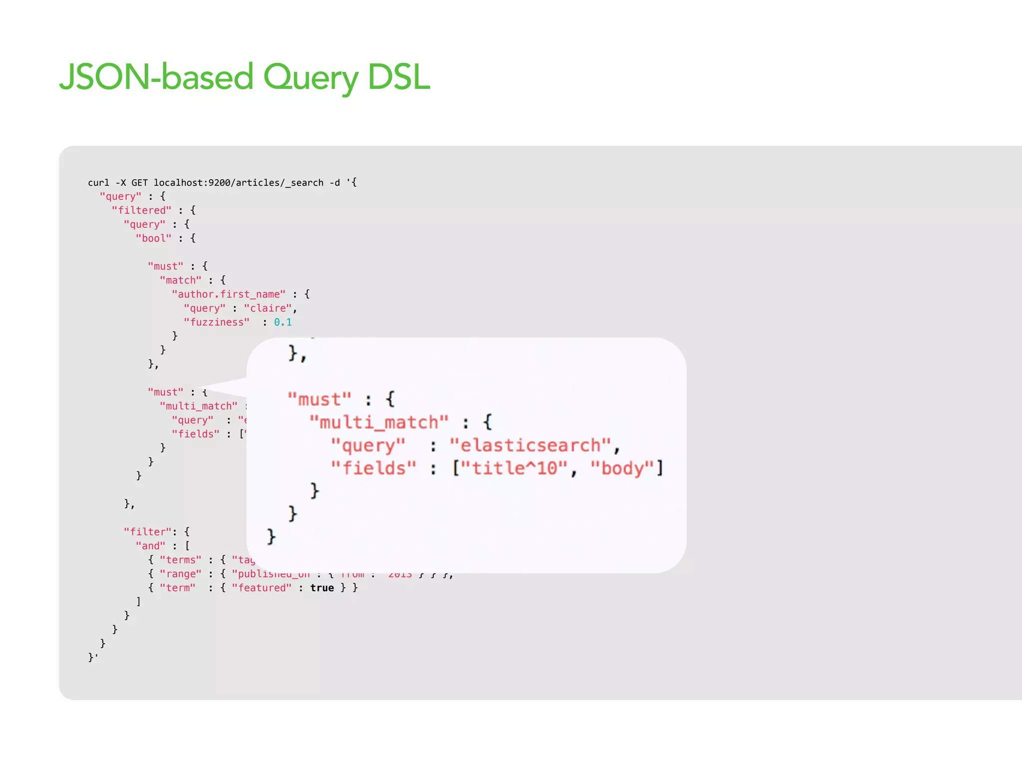 curl  -­‐X  GET  localhost:9200/articles/_search  -­‐d  '{
"query" : {
"filtered" : {
"query" : {
"bool" : {
"must" : {
"match" : {
"author.first_name" : {
"query" : "claire",
"fuzziness" : 0.1
}
}
},
"must" : {
"multi_match" : {
"query" : "elasticsearch",
"fields" : ["title^10", "body"]
}
}
}
},
"filter": {
"and" : [
{ "terms" : { "tags" : ["search"] } },
{ "range" : { "published_on": {"from": "2013"} } },
{ "term" : { "featured" : true } }
]
}
}
}
}'
JSON-based Query DSL
 