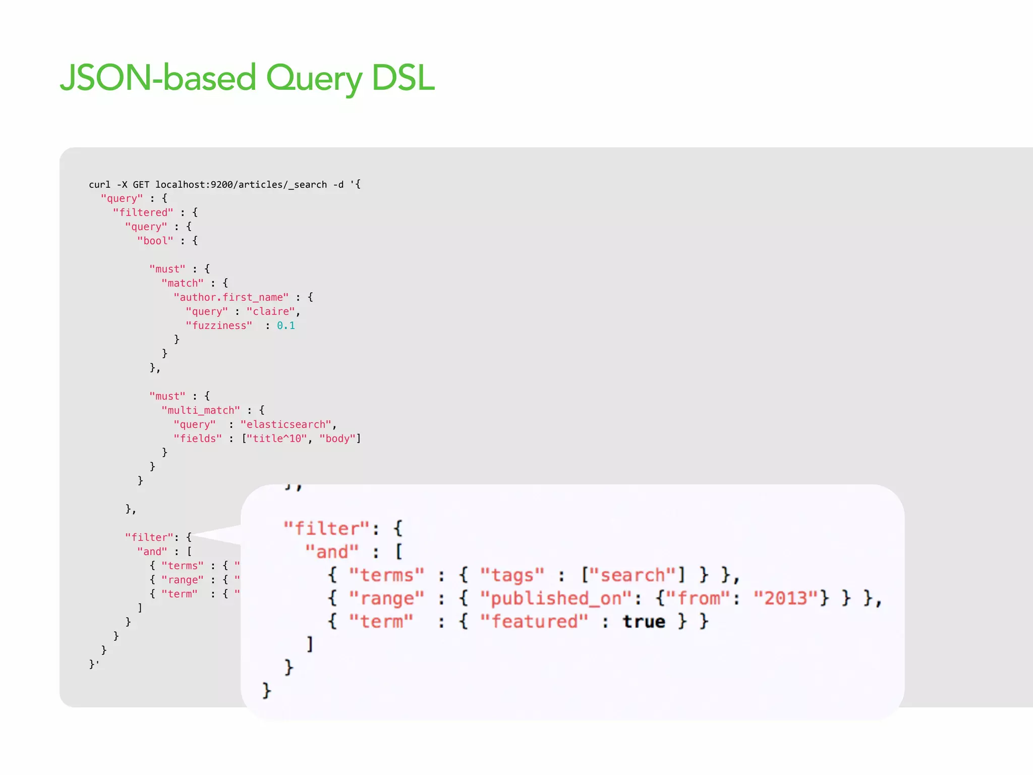 curl  -­‐X  GET  localhost:9200/articles/_search  -­‐d  '{
"query" : {
"filtered" : {
"query" : {
"bool" : {
"must" : {
"match" : {
"author.first_name" : {
"query" : "claire",
"fuzziness" : 0.1
}
}
},
"must" : {
"multi_match" : {
"query" : "elasticsearch",
"fields" : ["title^10", "body"]
}
}
}
},
"filter": {
"and" : [
{ "terms" : { "tags" : ["search"] } },
{ "range" : { "published_on": {"from": "2013"} } },
{ "term" : { "featured" : true } }
]
}
}
}
}'
JSON-based Query DSL
 