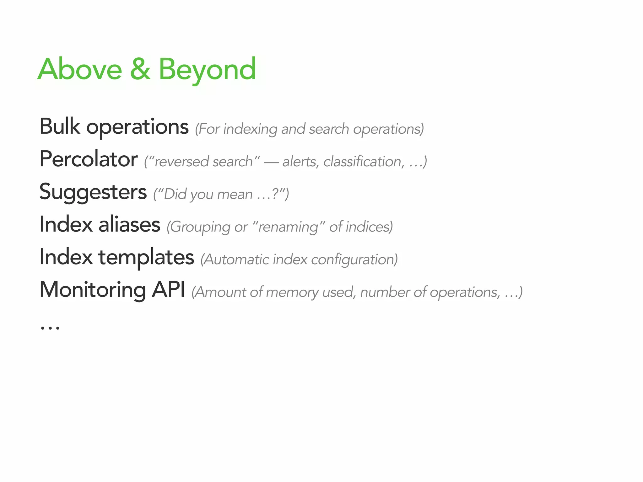 Above & Beyond
Bulk operations (For indexing and search operations)
Percolator (“reversed search” — alerts, classification, …)
Suggesters (“Did you mean …?”)
Index aliases (Grouping or “renaming” of indices)
Index templates (Automatic index configuration)
Monitoring API (Amount of memory used, number of operations, …)
…
 