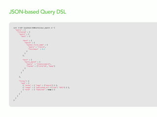 curl  -­‐X  GET  localhost:9200/articles/_search  -­‐d  '{
"query" : {
"filtered" : {
"query" : {
"bool" : {
"must" : {
"match" : {
"author.first_name" : {
"query" : "claire",
"fuzziness" : 0.1
}
}
},
"must" : {
"multi_match" : {
"query" : "elasticsearch",
"fields" : ["title^10", "body"]
}
}
}
},
"filter": {
"and" : [
{ "terms" : { "tags" : ["search"] } },
{ "range" : { "published_on": {"from": "2013"} } },
{ "term" : { "featured" : true } }
]
}
}
}
}'
JSON-based Query DSL
 
