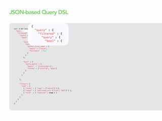 curl  -­‐X  GET  localhost:9200/articles/_search  -­‐d  '{
"query" : {
"filtered" : {
"query" : {
"bool" : {
"must" : {
"match" : {
"author.first_name" : {
"query" : "claire",
"fuzziness" : 0.1
}
}
},
"must" : {
"multi_match" : {
"query" : "elasticsearch",
"fields" : ["title^10", "body"]
}
}
}
},
"filter": {
"and" : [
{ "terms" : { "tags" : ["search"] } },
{ "range" : { "published_on": {"from": "2013"} } },
{ "term" : { "featured" : true } }
]
}
}
}
}'
JSON-based Query DSL
 