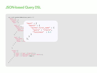 curl  -­‐X  GET  localhost:9200/articles/_search  -­‐d  '{
"query" : {
"filtered" : {
"query" : {
"bool" : {
"must" : {
"match" : {
"author.first_name" : {
"query" : "claire",
"fuzziness" : 0.1
}
}
},
"must" : {
"multi_match" : {
"query" : "elasticsearch",
"fields" : ["title^10", "body"]
}
}
}
},
"filter": {
"and" : [
{ "terms" : { "tags" : ["search"] } },
{ "range" : { "published_on": {"from": "2013"} } },
{ "term" : { "featured" : true } }
]
}
}
}
}'
JSON-based Query DSL
 