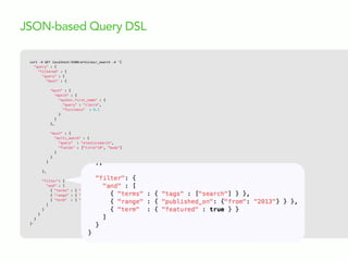 curl  -­‐X  GET  localhost:9200/articles/_search  -­‐d  '{
"query" : {
"filtered" : {
"query" : {
"bool" : {
"must" : {
"match" : {
"author.first_name" : {
"query" : "claire",
"fuzziness" : 0.1
}
}
},
"must" : {
"multi_match" : {
"query" : "elasticsearch",
"fields" : ["title^10", "body"]
}
}
}
},
"filter": {
"and" : [
{ "terms" : { "tags" : ["search"] } },
{ "range" : { "published_on": {"from": "2013"} } },
{ "term" : { "featured" : true } }
]
}
}
}
}'
JSON-based Query DSL
 