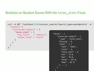 curl -X GET 'localhost:9200/scores/_search/?search_type=count&pretty' -d '{
"facets": {
"scores-per-subject" : {
"terms_stats" : {
"key_field" : "subject",
"value_field" : "score"
}
}
}
}'
Statistics on Student Scores With the terms_stats Facet
"facets"  :  {
        "scores-­‐per-­‐subject"  :  {
            "_type"  :  "terms_stats",
            "missing"  :  0,
            "terms"  :  [  {
                "term"  :  "math",
                "count"  :  4,
                "total_count"  :  4,
                "min"  :  25.0,
                "max"  :  92.0,
                "total"  :  267.0,
                "mean"  :  66.75
            },  ...  ]
        }
    }
 