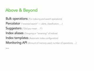 Above & Beyond
Bulk operations (For indexing and search operations)
Percolator (“reversed search” — alerts, classification, …)
Suggesters (“Did you mean …?”)
Index aliases (Grouping or “renaming” of indices)
Index templates (Automatic index configuration)
Monitoring API (Amount of memory used, number of operations, …)
…
 
