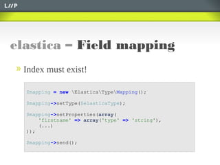 elastica – Field mapping
$mapping = new ElasticaTypeMapping();
$mapping->setType($elasticaType);
$mapping->setProperties(array(
'firstname' => array('type' => 'string'),
(...)
));
$mapping->send();
Index must exist!
 