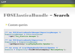 FOSElasticaBundle – Search
Custom queries
/** var FOSElasticaBundleManagerRepositoryManager */
$repositoryManager = $this->container
->get('fos_elastica.manager');
/** var FOSElasticaBundleRepository */
$repository = $repositoryManager
->getRepository('LiipPhpdayBundle:Speaker');
/** var array of LiipPhpdayBundleEntitySpeaker */
$results = $repository->findWithCustomQuery('MariaSymfony');
 