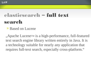 elasticsearch – full text
search
Based on Lucene
„Apache LuceneTM is a high-performance, full-featured
text search engine library written entirely in Java. It is
a technology suitable for nearly any application that
requires full-text search, especially cross-platform.“
 