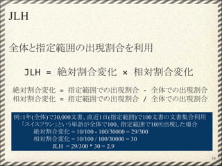 JLH
全体と指定範囲の出現割合を利用
JLH = 絶対割合変化 × 相対割合変化
絶対割合変化 = 指定範囲での出現割合 - 全体での出現割合
相対割合変化 = 指定範囲での出現割合 / 全体での出現割合
例：1年(全体)で30,000文書、直近1日(指定範囲)で100文書の文書集合利用
　　「スイスフラン」という単語が全体で100、指定範囲で10回出現した場合
絶対割合変化 = 10/100 - 100/30000 = 29/300
相対割合変化 = 10/100 / 100/30000 = 30
JLH = 29/300 * 30 = 2.9
16
 