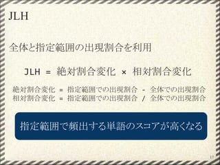 JLH
全体と指定範囲の出現割合を利用
JLH = 絶対割合変化 × 相対割合変化
絶対割合変化 = 指定範囲での出現割合 - 全体での出現割合
相対割合変化 = 指定範囲での出現割合 / 全体での出現割合
17
指定範囲で頻出する単語のスコアが高くなる
 