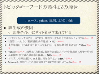 トピックキーワードの誤生成の原因
● 誤生成の要因
○ 記事タイトルにサイト名が含まれている
24
ニュース、yahoo、風刺、ようじ、nhk
● 「ピタゴラスイッチ」の“ゴール”発売　旗が立ってあの音が流れる！ - はてなニュース
● “商品につまようじ”動画投稿 少年逮捕　NHKニュース
● 事件模倣か、17歳逮捕＝菓子につまようじ―長崎県警 （時事通信） - Yahoo!ニュー
ス
● Yahoo!ニュース - 銃撃された仏紙、最新号表紙にムハンマド風刺画 （ＡＦＰ＝時事）
● 仏新聞社 預言者の風刺画を掲載へ　NHKニュース
● 芥川賞に小野正嗣さん 直木賞に西加奈子さん　NHKニュース
● Microsoft、月例パッチの事前通知を“ほぼ”打ち切り - ITmedia ニュース
 