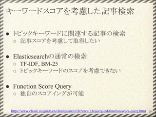 キーワードスコアを考慮した記事検索
● トピックキーワードに関連する記事の検索
○ 記事スコアを考慮して取得したい
● Elasticsearchの通常の検索
○ TF-IDF, BM-25
○ トピックキーワードのスコアを考慮できない
● Function Score Query
○ 独自のスコアイングが可能
29https://www.elastic.co/guide/en/elasticsearch/reference/1.6/query-dsl-function-score-query.html
 