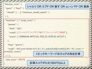 31
“function_score”: {
“query”: { “bool”: {
“should”: [ … ], “minimum_should_match”: 1,
} },
“functions”: [ { “script_score”: {
“params”: {
“field”: “title”,
“words”: [ "シャルリ", "エブド", "赦す", "ムハンマド", "風刺" ],
“scores”: [ 129926.04, 99737.62, 5522.23, 4729.32, 4172.57 ]
},
“lang”: “groovy”,
“script”: “def score=0;for(i in 0..4) { if (_index[field][words[i]].tf() > 0) { score +=
scores[i]}; scores;”
} } ],
“min_score”: 195270
}
シャルリ OR エブド OR 赦す OR ムハンマド OR 風刺
トピックキーワードのスコアの和を計算
記事スコアが0.8(195270)以上
 