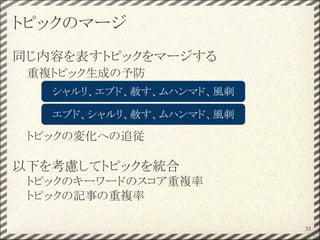 トピックのマージ
同じ内容を表すトピックをマージする
重複トピック生成の予防
トピックの変化への追従
以下を考慮してトピックを統合
トピックのキーワードのスコア重複率
トピックの記事の重複率
33
シャルリ、エブド、赦す、ムハンマド、風刺
エブド、シャルリ、赦す、ムハンマド、風刺
 