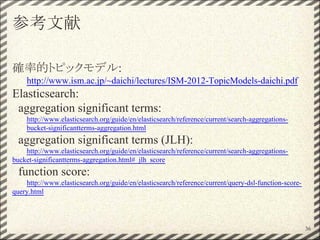 参考文献
確率的トピックモデル:
http://www.ism.ac.jp/~daichi/lectures/ISM-2012-TopicModels-daichi.pdf
Elasticsearch:
aggregation significant terms:
http://www.elasticsearch.org/guide/en/elasticsearch/reference/current/search-aggregations-
bucket-significantterms-aggregation.html
aggregation significant terms (JLH):
http://www.elasticsearch.org/guide/en/elasticsearch/reference/current/search-aggregations-
bucket-significantterms-aggregation.html#_jlh_score
function score:
http://www.elasticsearch.org/guide/en/elasticsearch/reference/current/query-dsl-function-score-
query.html
36
 