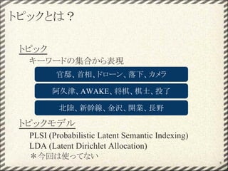 トピックとは？
トピック
キーワードの集合から表現
トピックモデル
PLSI (Probabilistic Latent Semantic Indexing)
LDA (Latent Dirichlet Allocation)
＊今回は使ってない
官邸、首相、ドローン、落下、カメラ
阿久津、AWAKE、将棋、棋士、投了
9
北陸、新幹線、金沢、開業、長野
 