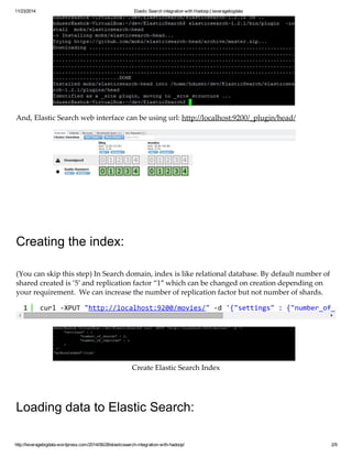 11/23/2014 Elastic Search integration with Hadoop | leveragebigdata 
And, Elastic Search web interface can be using url: http://localhost:9200/_plugin/head/ 
Creating the index: 
(You can skip this step) In Search domain, index is like relational database. By default number of 
shared created is ’5′ and replication factor “1″ which can be changed on creation depending on 
your requirement. We can increase the number of replication factor but not number of shards. 
1 curl -XPUT "http://localhost:9200/movies/" -d '{"settings" : {"number_of_shards" Create Elastic Search Index 
Loading data to Elastic Search: 
http://leveragebigdata.wordpress.com/2014/06/28/elasticsearch-integration-with-hadoop/ 2/9 
 