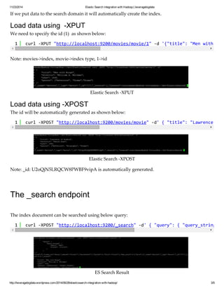 11/23/2014 Elastic Search integration with Hadoop | leveragebigdata 
If we put data to the search domain it will automatically create the index. 
Load data using -XPUT 
We need to specify the id (1) as shown below: 
1 curl -XPUT "http://localhost:9200/movies/movie/1" -d '{"title": "Men with Wings", 1 curl -XPOST "http://localhost:9200/movies/movie" -d' { "title": "Lawrence of Arabia", 1 curl -XPOST "http://localhost:9200/_search" -d' { "query": { "query_string": { Note: movies->index, movie->index type, 1->id 
Elastic Search -XPUT 
Load data using -XPOST 
The id will be automatically generated as shown below: 
Elastic Search -XPOST 
Note: _id: U2oQjN5LRQCW8PWBF9vipA is automatically generated. 
The _search endpoint 
The index document can be searched using below query: 
ES Search Result 
http://leveragebigdata.wordpress.com/2014/06/28/elasticsearch-integration-with-hadoop/ 3/9 
 