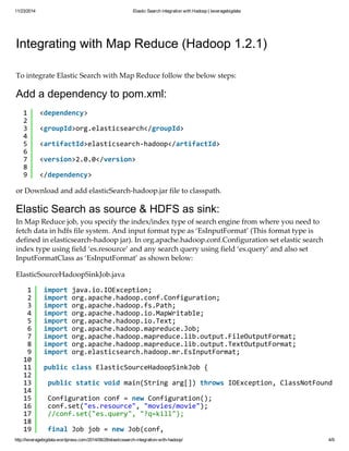 11/23/2014 Elastic Search integration with Hadoop | leveragebigdata 
Integrating with Map Reduce (Hadoop 1.2.1) 
To integrate Elastic Search with Map Reduce follow the below steps: 
Add a dependency to pom.xml: 
123456789 
<dependency> 
<groupId>org.elasticsearch</groupId> 
<artifactId>elasticsearch-hadoop</artifactId> 
<version>2.0.0</version> 
</dependency> 
or Download and add elasticSearch-hadoop.jar file to classpath. 
Elastic Search as source & HDFS as sink: 
In Map Reduce job, you specify the index/index type of search engine from where you need to 
fetch data in hdfs file system. And input format type as ‘EsInputFormat’ (This format type is 
defined in elasticsearch-hadoop jar). In org.apache.hadoop.conf.Configuration set elastic search 
index type using field ‘es.resource’ and any search query using field ‘es.query’ and also set 
InputFormatClass as ‘EsInputFormat’ as shown below: 
ElasticSourceHadoopSinkJob.java 
123456789 
10 
11 
12 
13 
14 
15 
16 
17 
18 
19 
import java.io.IOException; 
import org.apache.hadoop.conf.Configuration; 
import org.apache.hadoop.fs.Path; 
import org.apache.hadoop.io.MapWritable; 
import org.apache.hadoop.io.Text; 
import org.apache.hadoop.mapreduce.Job; 
import org.apache.hadoop.mapreduce.lib.output.FileOutputFormat; 
import org.apache.hadoop.mapreduce.lib.output.TextOutputFormat; 
import org.elasticsearch.hadoop.mr.EsInputFormat; 
public class ElasticSourceHadoopSinkJob { 
public static void main(String arg[]) throws IOException, ClassNotFoundException, Configuration conf = new Configuration(); 
conf.set("es.resource", "movies/movie"); 
//conf.set("es.query", "?q=kill"); 
final Job job = new Job(conf, 
http://leveragebigdata.wordpress.com/2014/06/28/elasticsearch-integration-with-hadoop/ 4/9 
 