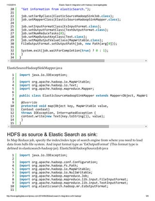 11/23/2014 Elastic Search integration with Hadoop | leveragebigdata 
20 
21 
22 
23 
24 
25 
26 
27 
28 
29 
30 
31 
32 
33 
34 
"Get information from elasticSearch."); 
job.setJarByClass(ElasticSourceHadoopSinkJob.class); 
job.setMapperClass(ElasticSourceHadoopSinkMapper.class); 
job.setInputFormatClass(EsInputFormat.class); 
job.setOutputFormatClass(TextOutputFormat.class); 
job.setNumReduceTasks(0); 
job.setMapOutputKeyClass(Text.class); 
job.setMapOutputValueClass(MapWritable.class); 
FileOutputFormat.setOutputPath(job, new Path(arg[0])); 
System.exit(job.waitForCompletion(true) ? 0 : 1); 
} 
} 
ElasticSourceHadoopSinkMapper.java 
123456789 
10 
11 
12 
13 
14 
15 
import java.io.IOException; 
import org.apache.hadoop.io.MapWritable; 
import org.apache.hadoop.io.Text; 
import org.apache.hadoop.mapreduce.Mapper; 
public class ElasticSourceHadoopSinkMapper extends Mapper<Object, MapWritable, @Override 
protected void map(Object key, MapWritable value, 
Context context) 
throws IOException, InterruptedException { 
context.write(new Text(key.toString()), value); 
} 
} 
HDFS as source & Elastic Search as sink: 
In Map Reduce job, specify the index/index type of search engine from where you need to load 
data from hdfs file system. And input format type as ‘EsOutputFormat’ (This format type is 
defined in elasticsearch-hadoop jar). ElasticSinkHadoopSourceJob.java 
123456789 10 
11 
import java.io.IOException; 
import org.apache.hadoop.conf.Configuration; 
import org.apache.hadoop.fs.Path; 
import org.apache.hadoop.io.MapWritable; 
import org.apache.hadoop.io.NullWritable; 
import org.apache.hadoop.mapreduce.Job; 
import org.apache.hadoop.mapreduce.lib.input.FileInputFormat; 
import org.apache.hadoop.mapreduce.lib.input.TextInputFormat; 
import org.elasticsearch.hadoop.mr.EsOutputFormat; 
http://leveragebigdata.wordpress.com/2014/06/28/elasticsearch-integration-with-hadoop/ 5/9 
 