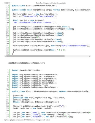 11/23/2014 Elastic Search integration with Hadoop | leveragebigdata 
12 
13 
14 
15 
16 
17 
18 
19 
20 
21 
22 
23 
24 
25 
26 
27 
28 
29 
30 
31 
32 
33 
34 
35 
public class ElasticSinkHadoopSourceJob { 
public static void main(String str[]) throws IOException, ClassNotFoundException, Configuration conf = new Configuration(); 
conf.set("es.resource", "movies/movie"); 
final Job job = new Job(conf, 
"Get information from elasticSearch."); 
job.setJarByClass(ElasticSinkHadoopSourceJob.class); 
job.setMapperClass(ElasticSinkHadoopSourceMapper.class); 
job.setInputFormatClass(TextInputFormat.class); 
job.setOutputFormatClass(EsOutputFormat.class); 
job.setNumReduceTasks(0); 
job.setMapOutputKeyClass(NullWritable.class); 
job.setMapOutputValueClass(MapWritable.class); 
FileInputFormat.setInputPaths(job, new Path("data/ElasticSearchData")); 
System.exit(job.waitForCompletion(true) ? 0 : 1); 
} 
} 
ElasticSinkHadoopSourceMapper.java 
123456789 
10 
11 
12 
13 
14 
15 
16 
17 
18 
19 
20 
21 
22 
23 
import java.io.IOException; 
import org.apache.hadoop.io.ArrayWritable; 
import org.apache.hadoop.io.IntWritable; 
import org.apache.hadoop.io.LongWritable; 
import org.apache.hadoop.io.MapWritable; 
import org.apache.hadoop.io.NullWritable; 
import org.apache.hadoop.io.Text; 
import org.apache.hadoop.mapreduce.Mapper; 
public class ElasticSinkHadoopSourceMapper extends Mapper<LongWritable, Text, @Override 
protected void map(LongWritable key, Text value, 
Context context) 
throws IOException, InterruptedException { 
String[] splitValue=value.toString().split(","); 
MapWritable doc = new MapWritable(); 
doc.put(new Text("year"), new IntWritable(Integer.parseInt(splitValue[0]))); 
doc.put(new Text("title"), new Text(splitValue[1])); 
doc.put(new Text("director"), new Text(splitValue[2])); 
http://leveragebigdata.wordpress.com/2014/06/28/elasticsearch-integration-with-hadoop/ 6/9 
 