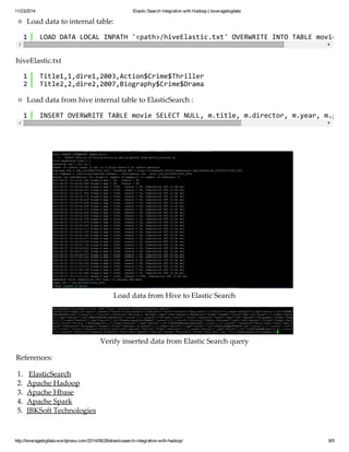 11/23/2014 Elastic Search integration with Hadoop | leveragebigdata 
Load data to internal table: 
1 LOAD DATA LOCAL INPATH '<path>/hiveElastic.txt' OVERWRITE INTO TABLE movie_internal; 
hiveElastic.txt 
12 
Title1,1,dire1,2003,Action$Crime$Thriller 
Title2,2,dire2,2007,Biography$Crime$Drama 
Load data from hive internal table to ElasticSearch : 
1 INSERT OVERWRITE TABLE movie SELECT NULL, m.title, m.director, m.year, m.genres Load data from Hive to Elastic Search 
Verify inserted data from Elastic Search query 
References: 
1. ElasticSearch 
2. Apache Hadoop 
3. Apache Hbase 
4. Apache Spark 
5. JBKSoft Technologies 
http://leveragebigdata.wordpress.com/2014/06/28/elasticsearch-integration-with-hadoop/ 8/9 
 