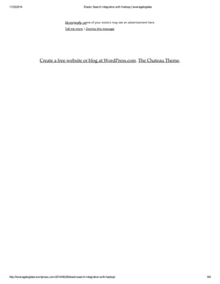 11/23/2014 Elastic Search integration with Hadoop | leveragebigdata 
About Occasionally, these ads 
some of your visitors may see an advertisement here. 
Tell me more | Dismiss this message 
Create a free website or blog at WordPress.com. The Chateau Theme. 
http://leveragebigdata.wordpress.com/2014/06/28/elasticsearch-integration-with-hadoop/ 9/9 
