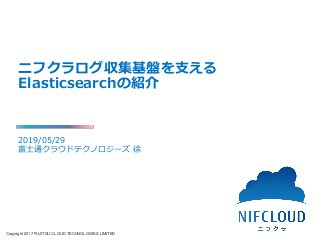 Copyright 2017 FUJITSU CLOUD TECHNOLOGIES LIMITED
ニフクラログ収集基盤を支える
Elasticsearchの紹介
2019/05/29
富士通クラウドテクノロジーズ 徐
 