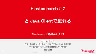 Copyrig ht © 2017 Yahoo Japan Corporation. All Rig hts Reserved.
2017年2月20日
1
ヤフー株式会社 データ＆サイエンスソリューション統括本部
データプラットフォーム本部 開発1部 パイプライン
森谷 大輔
Elasticsearch 5.2
と Java Clientで戯れる
Elasticsearch勉強会#18 LT
 