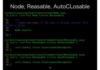 Node, Reasable, AutoCLosable 
src/main/java/org/elasticsearch/node/Node.java: 
35 public interface Node extends Releasable{ 
… 
47 /** 
48 * Start the node. If the node is already started, this 
method is no-op. 
49 */ 
50 Node start(); 
… 
66 } 
! 
src/main/java/org/elasticsearch/common/lease/Releasable.java: 
27 public interface Releasable extends AutoCloseable { 
28 
29 void close() throws ElasticsearchException; 
30 } 
! 
src/main/java/org/elasticsearch/common/lease/Releasable.java: 
27 public interface Releasable extends AutoCloseable { 
28 
29 void close() throws ElasticsearchException; 
30 } 
16 
 