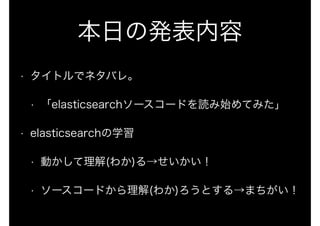 本日の発表内容 
• タイトルでネタバレ。 
• 「elasticsearchソースコードを読み始めてみた」 
• elasticsearchの学習 
• 動かして理解(わか)る→せいかい！ 
• ソースコードから理解(わか)ろうとする→まちがい！ 
 