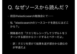 Q. なぜソースから読んだ？ 
• 前回のelasticsearch勉強会にて…… 
• 私「elasticsearchのソースコードを読むにはどこ 
から？」 
• 開発者の方「クエリをレシーブしてリザルトをリ 
ターンする部分からリードするとベターだよ」 
• 訳：クエリを受けて結果を返す部分から読むの 
が早道だよ 
 