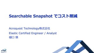 Searchable Snapshot でコスト削減
Acroquest Technology株式会社
Elastic Certified Engineer / Analyst
樋口 慎
 