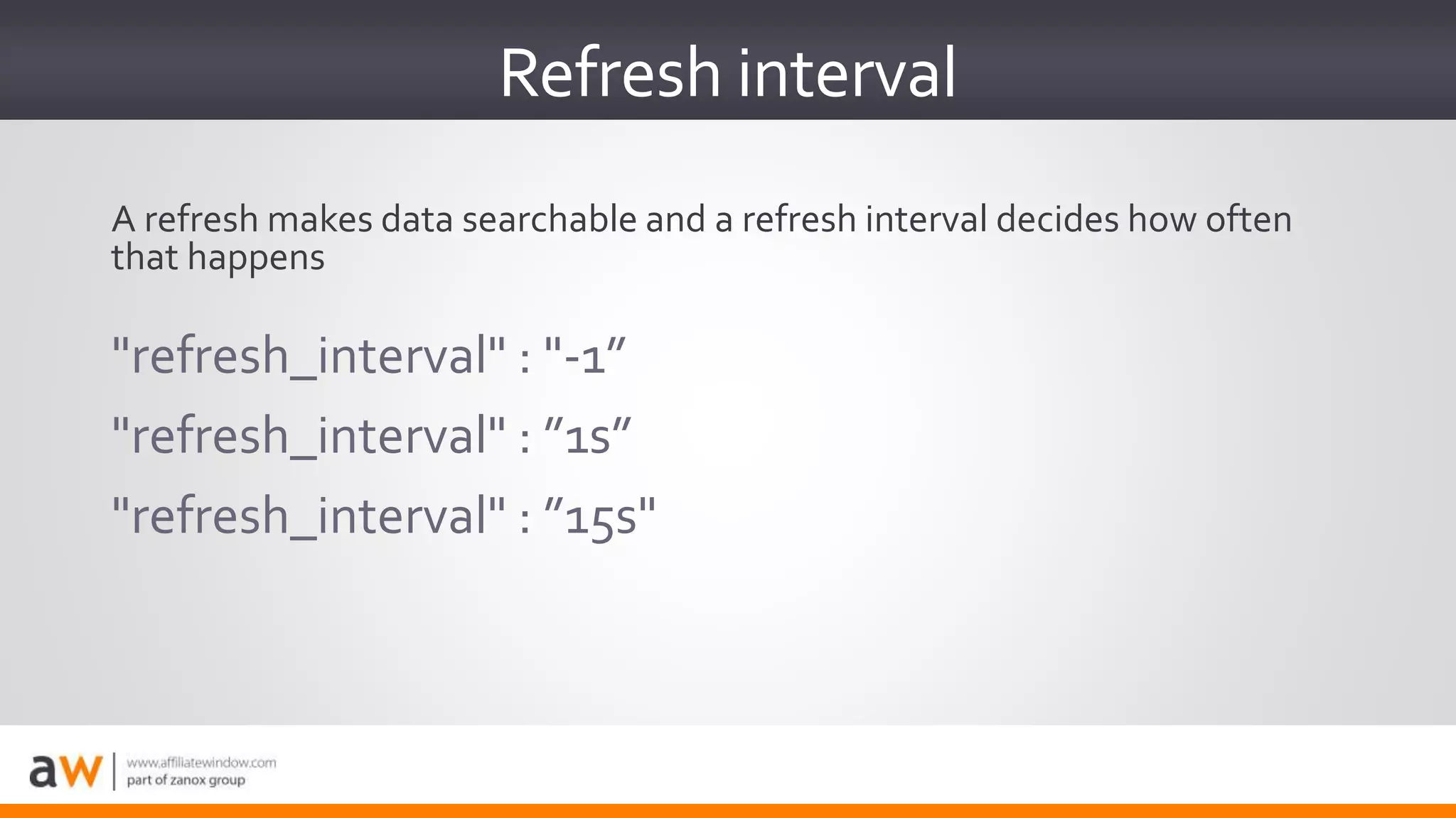 "refresh_interval" : "-1”
"refresh_interval" : ”1s”
"refresh_interval" : ”15s"
Refresh interval
A refresh makes data searchable and a refresh interval decides how often
that happens
 