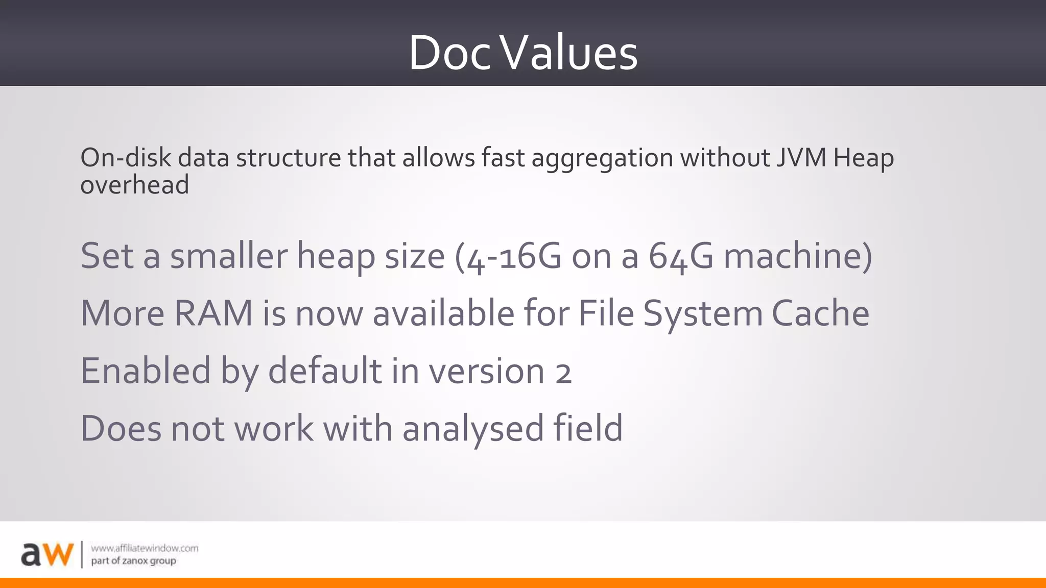 DocValues
Set a smaller heap size (4-16G on a 64G machine)
More RAM is now available for File System Cache
Enabled by default in version 2
Does not work with analysed field
On-disk data structure that allows fast aggregation without JVM Heap
overhead
 