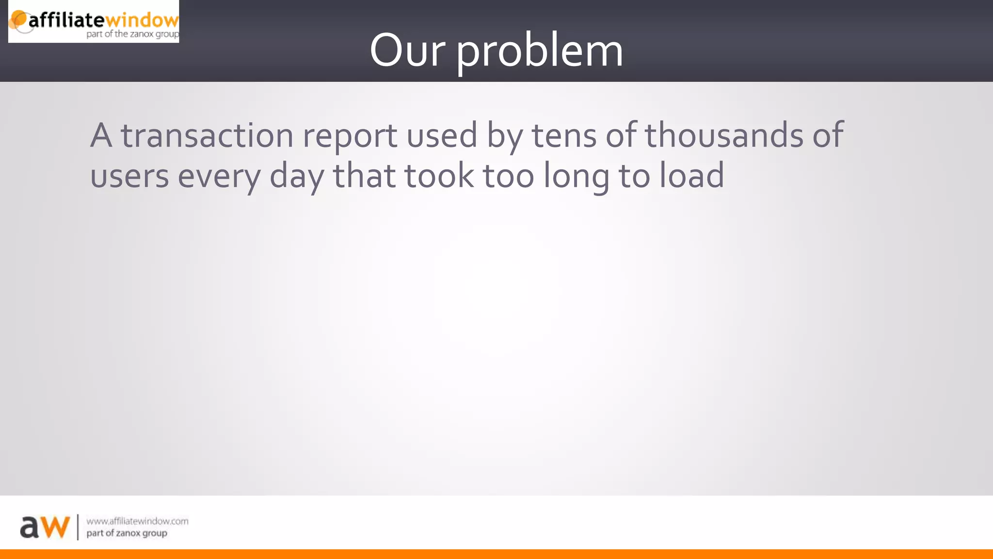 A transaction report used by tens of thousands of
users every day that took too long to load
Our problem
 