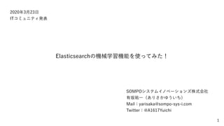 1
2020年3月23日
ITコミュニティ発表
Elasticsearchの機械学習機能を使ってみた！
SOMPOシステムイノベーションズ株式会社
有坂祐一（ありさかゆういち）
Mail：yarisaka@sompo-sys-i.com
Twitter：@A1617Yuichi
 