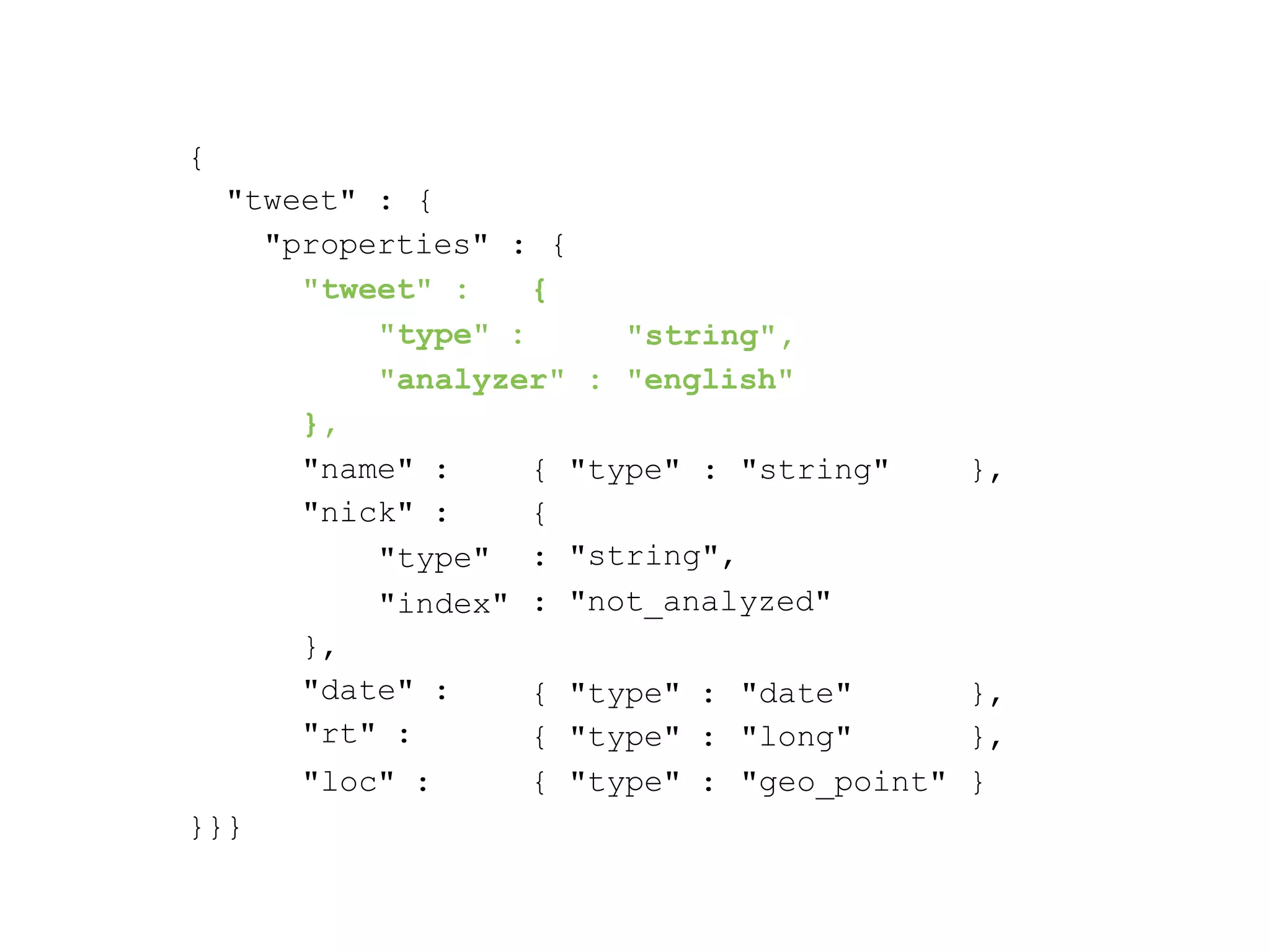 { "tweet" : { "properties" : { "tweet" : { "type" : "string", "analyzer" : "english" }, }, "name" : "nick" : "type" "index" { "type" : "string" { : : "string", "not_analyzed" }, "date" : "rt" : { { "type" : "type" : "date" "long" }, }, }}} "loc" : { "type" : "geo_point" } 