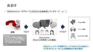 おまけ
• 日本Elasticユーザグループ(JEUG)の企画運営していますー(*´ω｀)
input課題
【Sample】
・データ加工の実施場所の最適解とは？
・メッセージキューイング方式の最適解とは？
・ElasticStackマネージド...