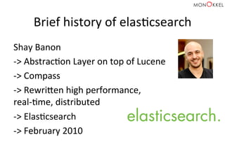 Brief	
  history	
  of	
  elasHcsearch	
  
Shay	
  Banon	
  	
  
-­‐>	
  AbstracHon	
  Layer	
  on	
  top	
  of	
  Lucene	
  	
  
-­‐>	
  Compass	
  	
  
-­‐>	
  Rewricen	
  high	
  performance,	
  	
  
real-­‐Hme,	
  distributed	
  	
  
-­‐>	
  ElasHcsearch	
  	
  
-­‐>	
  February	
  2010	
  
 