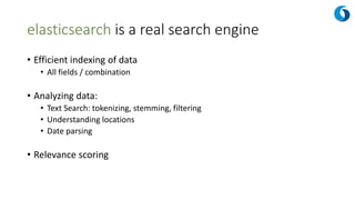 elasticsearch is a real search engine
• Efficient indexing of data
• All fields / combination
• Analyzing data:
• Text Search: tokenizing, stemming, filtering
• Understanding locations
• Date parsing
• Relevance scoring
 