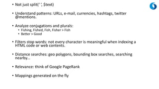 • Not just split(‘ ‘, $text)
• Understand patterns: URLs, e-mail, currencies, hashtags, twitter
@mentions.
• Analyze conjugations and plurals:
• Fishing, Fished, Fish, Fisher > Fish
• Better > Good
• Filters stop words: not every character is meaningful when indexing a
HTML code or web contents.
• Distance searches: geo polygons, bounding box searches, searching
nearby...
• Relevance: think of Google PageRank
• Mappings generated on the fly
 