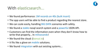 With elasticsearch...
• We found performance: 1M records on 40s (bulk insert)
• The app users will be able to find a product regarding the nearest store.
• We can scale easily, handling BIG DATA scenarios with safety.
• We found a stable nosql search system and a powerful JSON API.
• Customers can find the information even when they don’t know how to
write that properly... In miliseconds!
• We found the cloud: (bonsai.io)
• It fits like a glove on mobile solutions.
• We found integration with out existing systems...
 
