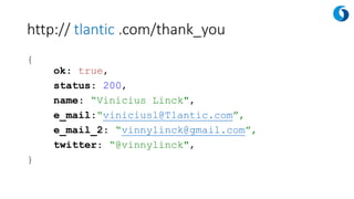 http:// tlantic .com/thank_you
{
ok: true,
status: 200,
name: “Vinicius Linck",
e_mail:“viniciusl@Tlantic.com”,
e_mail_2: “vinnylinck@gmail.com”,
twitter: “@vinnylinck",
}
 