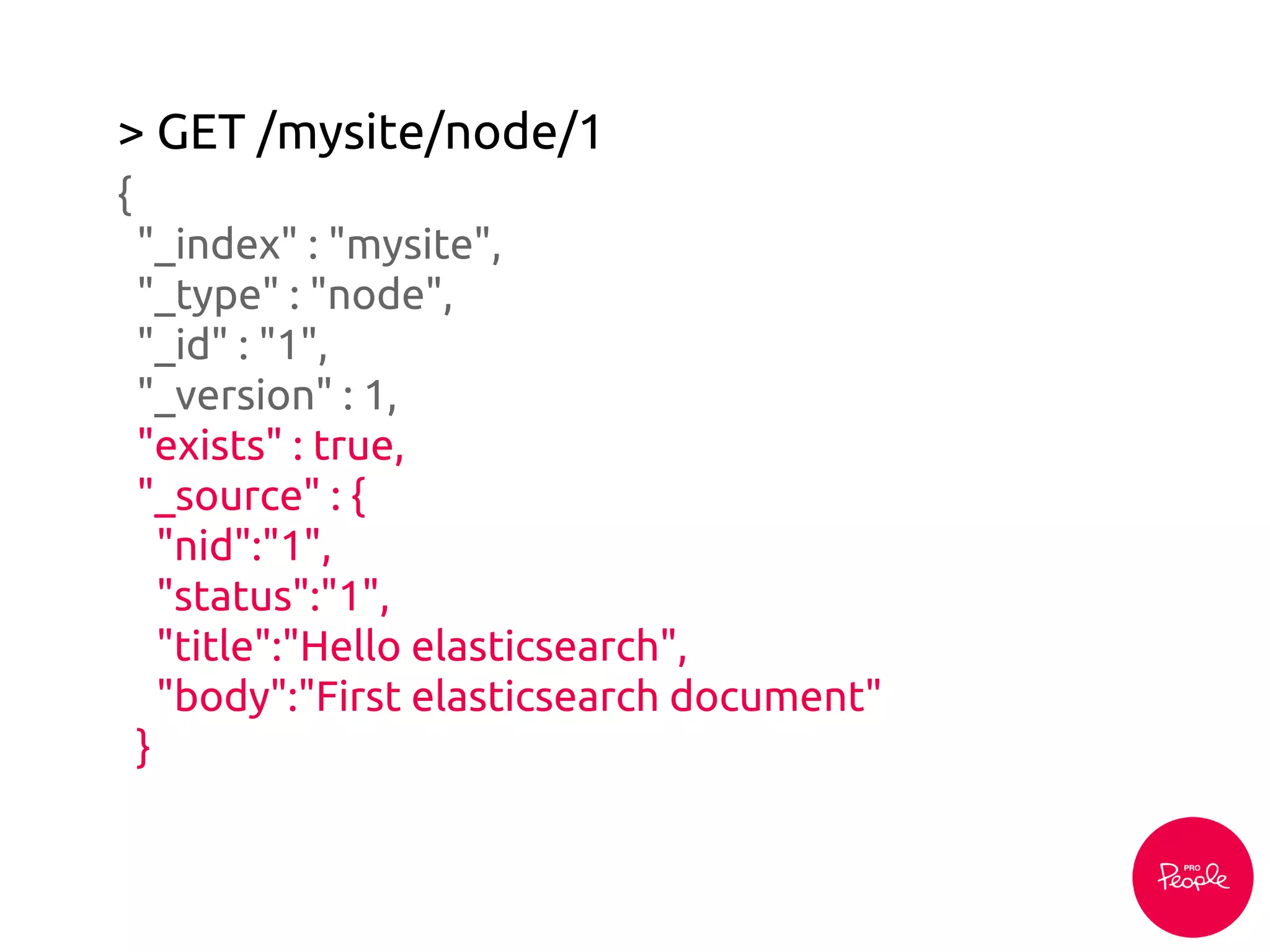 > GET /mysite/node/1
{
"_index" : "mysite",
"_type" : "node",
"_id" : "1",
"_version" : 1,
"exists" : true,
"_source" : {
"nid":"1",
"status":"1",
"title":"Hello elasticsearch",
"body":"First elasticsearch document"
}
 