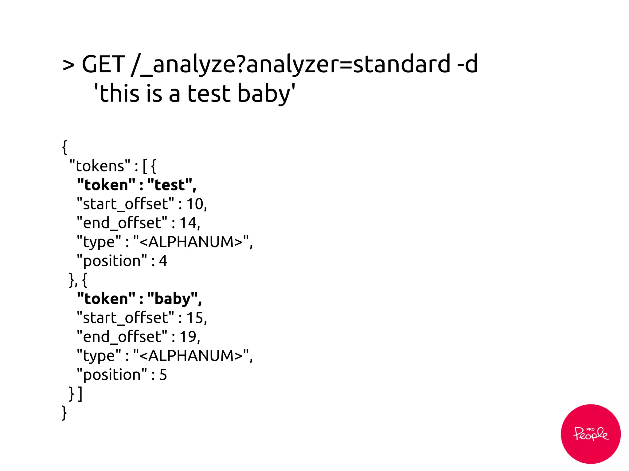 > GET /_analyze?analyzer=standard -d
'this is a test baby'
{
"tokens" : [ {
"token" : "test",
"start_offset" : 10,
"end_offset" : 14,
"type" : "<ALPHANUM>",
"position" : 4
}, {
"token" : "baby",
"start_offset" : 15,
"end_offset" : 19,
"type" : "<ALPHANUM>",
"position" : 5
} ]
}
 