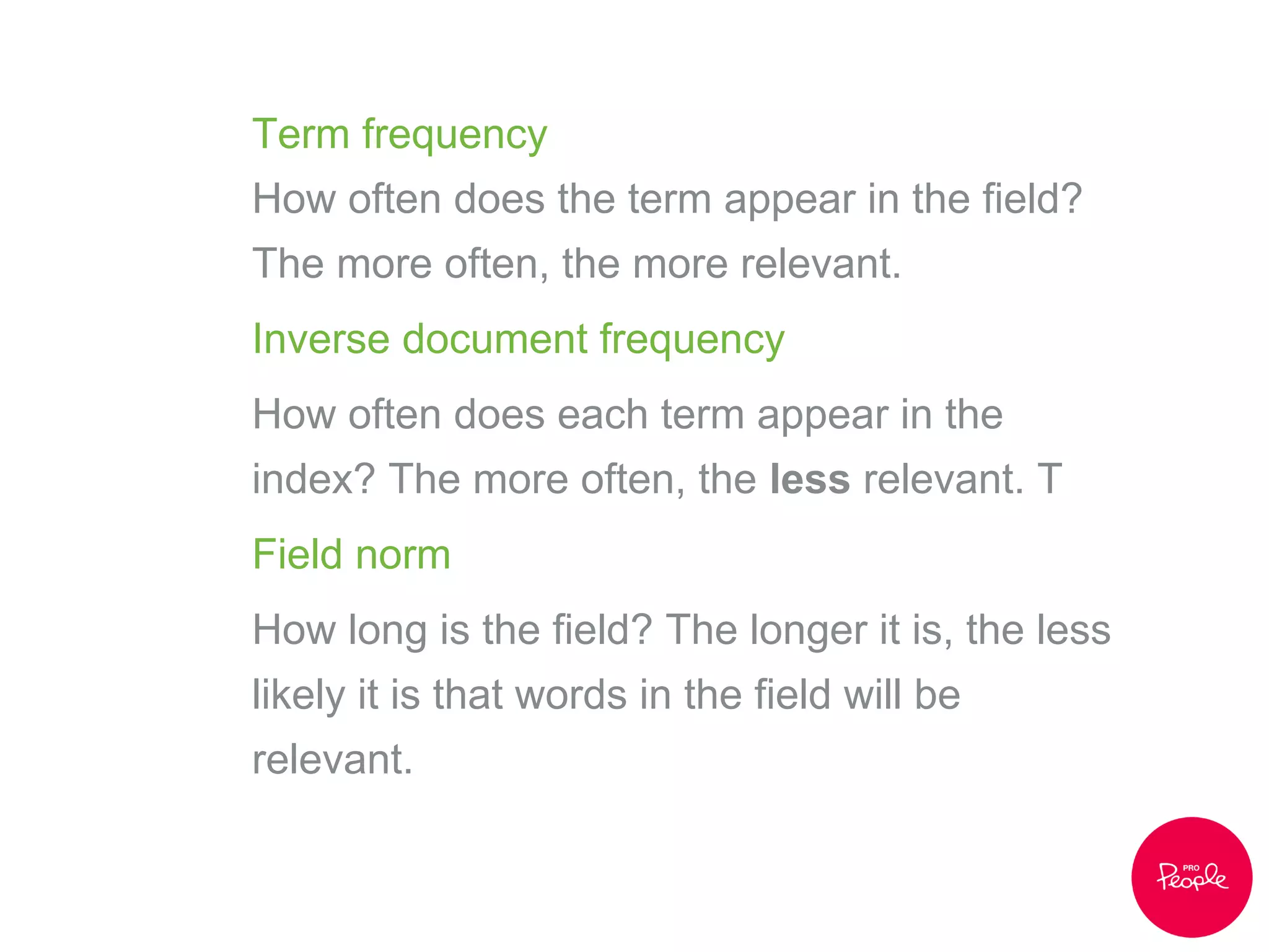 Term frequency
How often does the term appear in the field?
The more often, the more relevant.
Inverse document frequency
How often does each term appear in the
index? The more often, the less relevant. T
Field norm
How long is the field? The longer it is, the less
likely it is that words in the field will be
relevant.
 