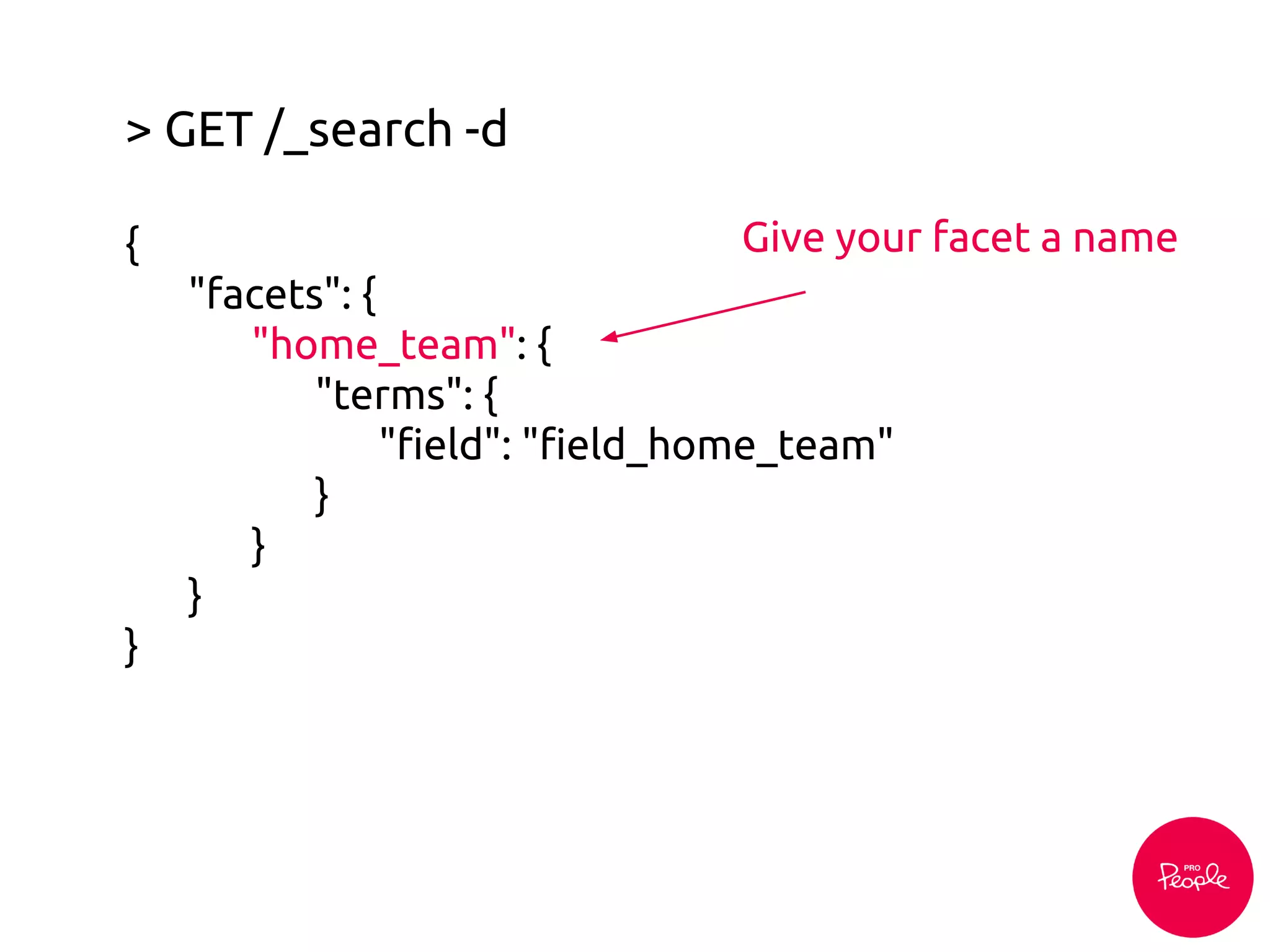 > GET /_search -d
{
"facets": {
"home_team": {
"terms": {
"field": "field_home_team"
}
}
}
}
Give your facet a name
 