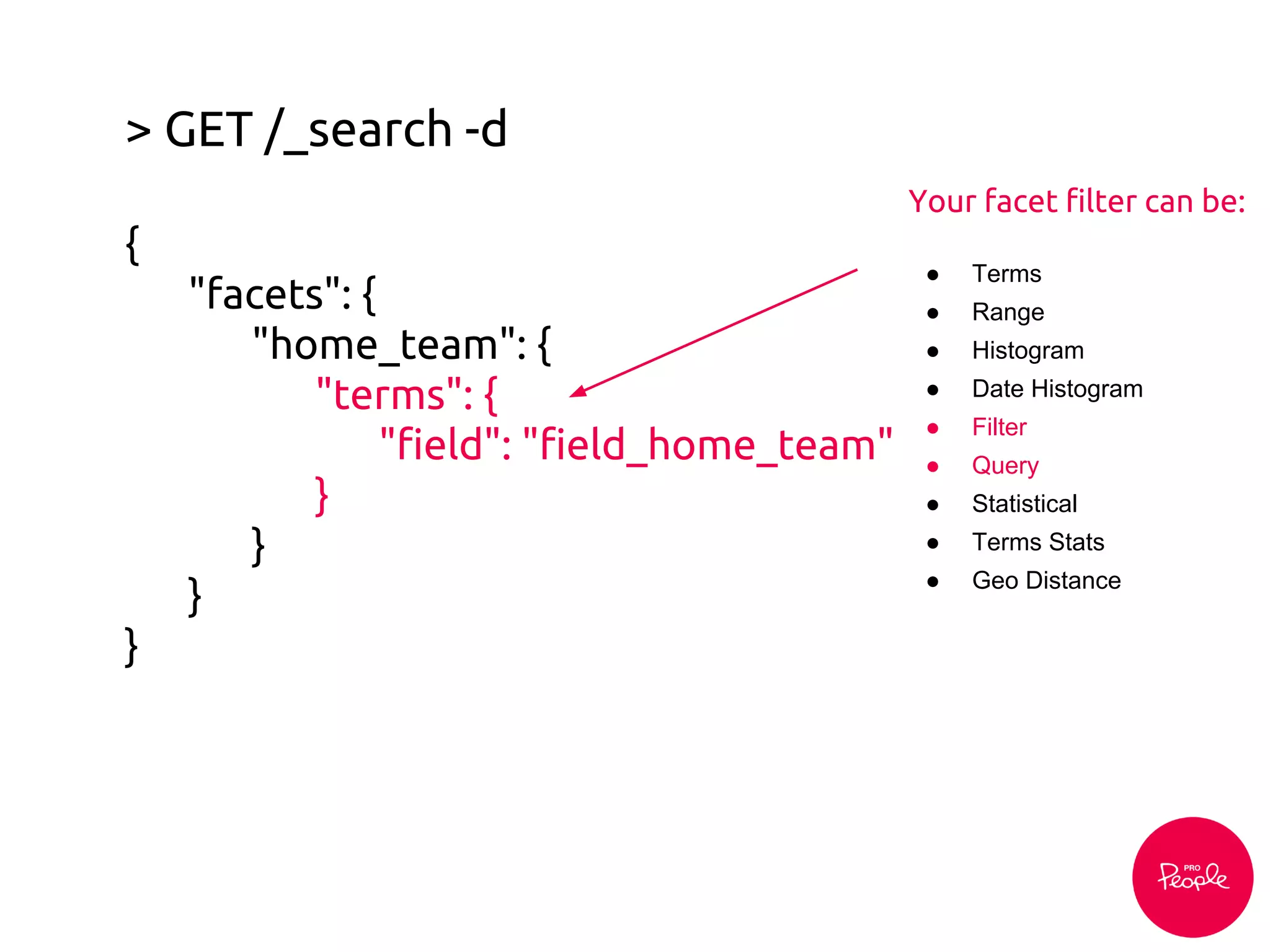 > GET /_search -d
{
"facets": {
"home_team": {
"terms": {
"field": "field_home_team"
}
}
}
}
Your facet filter can be:
● Terms
● Range
● Histogram
● Date Histogram
● Filter
● Query
● Statistical
● Terms Stats
● Geo Distance
 