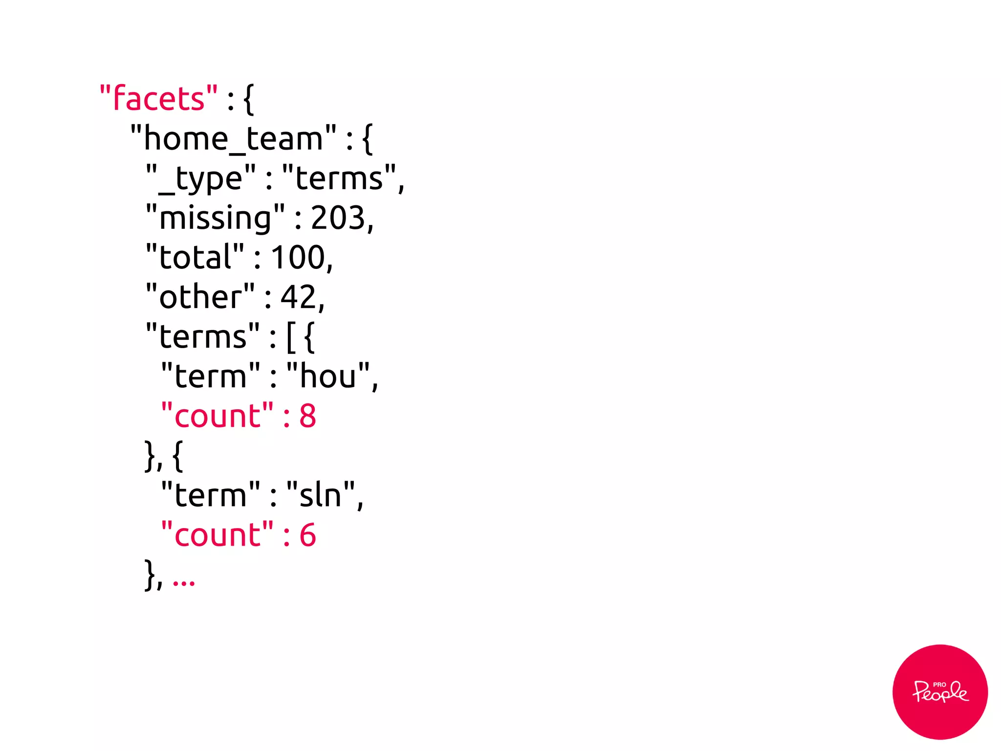 "facets" : {
"home_team" : {
"_type" : "terms",
"missing" : 203,
"total" : 100,
"other" : 42,
"terms" : [ {
"term" : "hou",
"count" : 8
}, {
"term" : "sln",
"count" : 6
}, ...
 